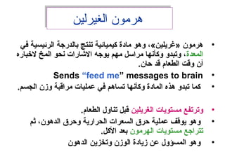 ‫الغيرلين‬ ‫هرمون‬‫الغيرلين‬ ‫هرمون‬
•‫في‬ ‫الرئيسية‬ ‫بالدرجة‬ ‫تنتج‬ ‫لكيميائية‬ ‫مادة‬ ‫وهو‬ ،«‫»غريلين‬ ‫هرمون‬
‫المعدة‬‫لخباره‬ ‫المخ‬ ‫نحو‬ ‫الشارات‬ ‫يوجه‬ ‫مهم‬ ‫مراسل‬ ‫ولكأنها‬ ‫وتبدو‬ ،
.‫حان‬ ‫قد‬ ‫الطعام‬ ‫وقت‬ ‫أن‬
•Sends “feed me” messages to brain
•.‫الجسم‬ ‫وزن‬ ‫مراقبة‬ ‫عمليات‬ ‫في‬ ‫تساهم‬ ‫ولكأنها‬ ‫المادة‬ ‫هذه‬ ‫تبدو‬ ‫لكما‬
•‫الغريلين‬ ‫مستويات‬ ‫وترتفع‬.‫الطعام‬ ‫تناو ل‬ ‫قبل‬
•‫ثم‬ ،‫الدهون‬ ‫وحرق‬ ‫الحرارية‬ ‫السعرات‬ ‫حرق‬ ‫عملية‬ ‫يوقف‬ ‫وهو‬
‫الهرمون‬ ‫مستويات‬ ‫تتراجع‬.‫اللكل‬ ‫بعد‬
•‫الدهون‬ ‫وتخزين‬ ‫الوزن‬ ‫زيادة‬ ‫عن‬ ‫المسؤو ل‬ ‫وهو‬
 