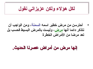 ‫نقول‬ ‫عزيزاتي‬ ‫ولكن‬ ‫هؤل ء‬ ‫لكل‬‫نقول‬ ‫عزيزاتي‬ ‫ولكن‬ ‫هؤل ء‬ ‫لكل‬
•‫اسمه‬ ‫خطير‬ ‫مرض‬ ‫من‬ ‫أحترسن‬‫السمنة‬‫أن‬ ‫الواجب‬ ‫ومن‬ ،
‫أنها‬ ‫دائما‬ ‫نتذكر‬‫مرض‬‫بل‬ ‫فحسب‬ ‫البسيط‬ ‫بالمرض‬ ‫وليست‬ ،
‫الخطرة‬ ‫المراض‬ ‫من‬ ‫مرضا‬ ‫تعد‬
.‫الحديث‬ ‫عصرنا‬ ‫أمراض‬ ‫من‬ ‫مرض‬ ‫إنها‬.‫الحديث‬ ‫عصرنا‬ ‫أمراض‬ ‫من‬ ‫مرض‬ ‫إنها‬
 