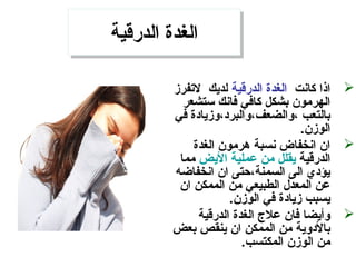 ‫الدرقية‬ ‫الغدة‬‫الدرقية‬ ‫الغدة‬
‫كانت‬ ‫اذا‬‫الدرقية‬ ‫الغدة‬‫لتفرمز‬ ‫لديك‬
‫ستشعر‬ ‫فانك‬ ‫كافي‬ ‫بشكل‬ ‫الهرمون‬
‫في‬ ‫،والضعف،والبرد،ومزيادة‬ ‫بالتعب‬
.‫الومزن‬
‫الغدة‬ ‫هرمون‬ ‫نسبة‬ ‫انخفاض‬ ‫ان‬
‫الدرقية‬‫اليض‬ ‫عملية‬ ‫من‬ ‫يقلل‬‫مما‬
‫انخفاضه‬ ‫ان‬ ‫السمنة،حتى‬ ‫الى‬ ‫يؤدي‬
‫ان‬ ‫الممكن‬ ‫من‬ ‫الطبيعي‬ ‫المعدل‬ ‫عن‬
.‫الومزن‬ ‫في‬ ‫مزيادة‬ ‫يسبب‬
‫الدرقية‬ ‫الغدة‬ ‫عل ج‬ ‫فان‬ ‫وأيضا‬
‫بعض‬ ‫ينقص‬ ‫ان‬ ‫الممكن‬ ‫من‬ ‫بالدوية‬
.‫المكتسب‬ ‫الومزن‬ ‫من‬
 