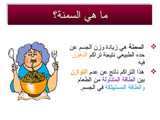 ‫السمنة؟‬ ‫هي‬ ‫ما‬‫السمنة؟‬ ‫هي‬ ‫ما‬
‫ا‬‫لسمنة‬‫عن‬ ‫الجسم‬ ‫وزن‬ ‫زيادة‬ ‫هي‬
‫تراكم‬ ‫نتيجة‬ ‫الطبيعي‬ ‫حده‬‫الدهون‬
‫فيه‬
‫عدم‬ ‫عن‬ ‫ناتج‬ ‫التراكم‬ ‫هذا‬‫التوازن‬
‫بين‬‫المتناولة‬ ‫الطاقة‬‫الطعام‬ ‫من‬
‫المستهلكة‬ ‫والطاقة‬.‫الجسم‬ ‫في‬
 