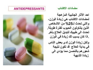 ‫الكتئاب‬ ‫مضادات‬
‫المزعجة‬ ‫الجانبية‬ ‫الثار‬ ‫احد‬
،‫الومزن‬ ‫مزيادة‬ ‫هي‬ ‫الكتئاب‬ ‫لمضادات‬
‫لـ‬ ‫تحدث‬ ‫والتي‬25‫النشخاص‬ ‫من‬ %
.‫طويلة‬ ‫لفترة‬ ‫الحبوب‬ ‫يتناولون‬ ‫الذين‬
‫بأخر‬ ‫العل ج‬ ‫لتبديل‬ ‫طبيبك‬ ‫الى‬ ‫تحدث‬
‫الومزن‬ ‫في‬ ‫مزيادة‬ ‫لك‬ ‫يسبب‬ ‫كان‬ ‫.اذا‬
‫الناس‬ ‫بعض‬ ‫لدى‬ ‫الومزن‬ ‫مزيادة‬ ‫ولكن‬
‫نتيجة‬ ‫تكون‬ ‫قد‬ ‫العل ج‬ ‫بداية‬ ‫في‬
‫الى‬ ‫يؤدي‬ ‫مما‬ ‫بالتحسن‬ ‫نشعورهم‬
‫الشهية‬ ‫مزيادة‬.
ANTIDEPRESSANTS
 