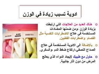 ‫الومزن‬ ‫في‬ ‫مزيادة‬ ‫تسبب‬ ‫ادوية‬‫الومزن‬ ‫في‬ ‫مزيادة‬ ‫تسبب‬ ‫ادوية‬
o‫العلجات‬ ‫من‬ ‫العديد‬ ‫هناك‬‫ارتبطت‬ ‫التي‬
‫المضادات‬ ‫ضمنها‬ ‫،ومن‬ ‫الومزن‬ ‫بزيادة‬
‫عل ج‬ ‫في‬ ‫المستخدمة‬‫مثل‬ ‫النفسية‬ ‫الضطرابات‬
.‫القطبين‬ ‫واضطرابات‬ ‫الفصام‬
o‫بالضافة‬‫عل ج‬ ‫في‬ ‫المستخدمة‬ ‫الدوية‬ ‫الى‬
.‫،والسكري‬ ‫الدم‬ ‫ضغط‬ ‫النصفي،ارتفاع‬ ‫الصداع‬
o‫طبيبك‬ ‫مع‬ ‫حاول‬‫يعالج‬ ‫الذي‬ ‫الدواء‬ ‫ليجاد‬
.‫جانبية‬ ‫اثار‬ ‫دون‬ ‫من‬ ‫المرض‬
 