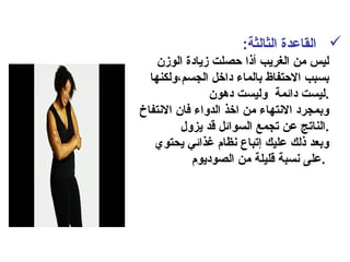 :‫الثالثة‬ ‫القاعدة‬
‫الومزن‬ ‫مزيادة‬ ‫حصلت‬ ‫أذا‬ ‫الغريب‬ ‫من‬ ‫ليس‬
‫الجسم،ولكنها‬ ‫داخل‬ ‫بالماء‬ ‫الحتفاظ‬ ‫بسبب‬
‫دهون‬ ‫وليست‬ ‫دائمة‬ ‫.ليست‬
‫النتفاخ‬ ‫فان‬ ‫الدواء‬ ‫اخذ‬ ‫من‬ ‫النتهاء‬ ‫وبمجرد‬
‫يزول‬ ‫قد‬ ‫السوائل‬ ‫تجمع‬ ‫عن‬ ‫.الناتج‬
‫يحتوي‬ ‫غذائي‬ ‫نظام‬ ‫إتباع‬ ‫عليك‬ ‫ذلك‬ ‫وبعد‬
‫الصوديوم‬ ‫من‬ ‫قليلة‬ ‫نسبة‬ ‫.على‬
 