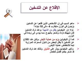 ‫التدخين‬ ‫عن‬ ‫القل ع‬‫التدخين‬ ‫عن‬ ‫القل ع‬
‫التدخين‬ ‫عن‬ ‫اقلعوا‬ ‫الذين‬ ‫الشخاص‬ ‫إن‬ ‫في‬ ‫السبب‬ ‫ماهو‬
‫مايقارب‬ ‫الوزن‬ ‫في‬ ‫يزيدون‬4‫–إلى‬10‫باوند؟‬
‫النيكوستين‬ ‫:إن‬ ‫.أول‬‫الشهية‬ ‫من‬ ‫يقلل‬‫التدخين‬ ‫سترك‬ ‫،وعند‬
‫في‬ ‫زيادة‬ ‫إلى‬ ‫يؤدي‬ ‫،مما‬ ‫بالجو ع‬ ‫وستشعر‬ ‫ستزداد‬ ‫شهيتك‬ ‫فان‬
.‫الوزن‬
‫النيكوستين‬ ‫أن‬ ‫كما‬‫اليض‬ ‫عملية‬ ‫من‬ ‫يزيد‬‫القل ع‬ ‫عند‬ ‫،ولكن‬
‫الحرارية‬ ‫السعرات‬ ‫ستناول‬ ‫من‬ ‫البعض‬ ‫يقلل‬ ‫ل‬ ‫التدخين‬ ‫عن‬
.‫اليض‬ ‫عملية‬ ‫للنخفاض‬ ‫ستبعا‬
‫على‬ ‫يؤثر‬ ‫النيكوستين‬ ‫وأخير‬‫التذوق‬‫التدخين‬ ‫سترك‬ ‫عند‬ ‫ولذلك‬
.‫للطعام‬ ‫أفضل‬ ‫بطعم‬ ‫ستشعر‬ ‫قد‬
 