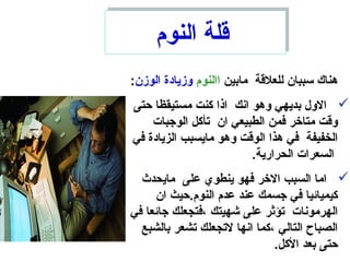 ‫مابين‬ ‫للعلقة‬ ‫سببان‬ ‫هناك‬‫االنوم‬‫الوزن‬ ‫وزيادة‬:
‫حتى‬ ‫مستيقظا‬ ‫كنت‬ ‫اذا‬ ‫انك‬ ‫وهو‬ ‫بديهي‬ ‫الول‬
‫الوجبات‬ ‫ستأكل‬ ‫ان‬ ‫الطبيعي‬ ‫فمن‬ ‫متاخر‬ ‫وقت‬
‫في‬ ‫الزيادة‬ ‫مايسبب‬ ‫وهو‬ ‫الوقت‬ ‫هذا‬ ‫في‬ ‫الخفيفة‬
.‫الحرارية‬ ‫السعرات‬
‫مايحدث‬ ‫على‬ ‫ينطوي‬ ‫فهو‬ ‫الخر‬ ‫السبب‬ ‫اما‬
‫ان‬ ‫النوم.حيث‬ ‫عدم‬ ‫عند‬ ‫جسمك‬ ‫في‬ ‫كيميائيا‬
‫في‬ ‫جائعا‬ ‫،فتجعلك‬ ‫شهيتك‬ ‫على‬ ‫ستؤثر‬ ‫الهرمونات‬
‫بالشبع‬ ‫ستشعر‬ ‫لستجعلك‬ ‫انها‬ ‫،كما‬ ‫التالي‬ ‫الصباح‬
.‫الكل‬ ‫بعد‬ ‫حتى‬
‫النوم‬ ‫قلة‬‫النوم‬ ‫قلة‬
 