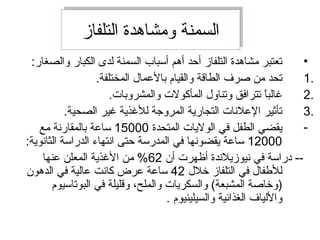 ‫التلفاز‬ ‫ومشاهدة‬ ‫السمنة‬‫التلفاز‬ ‫ومشاهدة‬ ‫السمنة‬
•:‫والصغار‬ ‫الكبار‬ ‫لدى‬ ‫السمنة‬ ‫أسباب‬ ‫أهم‬ ‫أحد‬ ‫التلفاز‬ ‫مشاهدة‬ ‫تعتبر‬
1..‫المختلفة‬ ‫بالمعمال‬ ‫والقيام‬ ‫الطاقة‬ ‫صرف‬ ‫من‬ ‫تحد‬
2..‫والمشروبات‬ ‫المأكولت‬ ‫وتناول‬ ‫تترافق‬ ‫ا‬ً ‫غالب‬
3..‫الصحية‬ ‫غير‬ ‫للغذية‬ ‫المروجة‬ ‫التجارية‬ ‫المعلانات‬ ‫تأثير‬
-‫المتحدة‬ ‫الوليات‬ ‫في‬ ‫الطفل‬ ‫يقضي‬15000‫مع‬ ‫بالمقارانة‬ ‫سامعة‬
12000:‫الثاانوية‬ ‫الدراسة‬ ‫اانتهاء‬ ‫حتى‬ ‫المدرسة‬ ‫في‬ ‫يقضوانها‬ ‫سامعة‬
‫أن‬ ‫أظهرت‬ ‫انيوزيلاندة‬ ‫في‬ ‫دراسة‬ --62‫معنها‬ ‫المعلن‬ ‫الغذية‬ ‫من‬ %
‫خلل‬ ‫التلفاز‬ ‫في‬ ‫للفطفال‬42‫الدهون‬ ‫في‬ ‫معالية‬ ‫كاانت‬ ‫معرض‬ ‫سامعة‬
‫البوتاسيوم‬ ‫في‬ ‫وقليلة‬ ،‫والملح‬ ‫والسكريات‬ (‫المشبعة‬ ‫)وخاصة‬
. ‫والسيلينيوم‬ ‫الغذائية‬ ‫واللياف‬
 