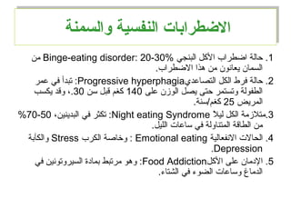 ‫والسمنة‬ ‫النفسية‬ ‫الطضطرابات‬‫والسمنة‬ ‫النفسية‬ ‫الطضطرابات‬
1‫البنجي‬ ‫الكل‬ ‫اضطراب‬ ‫حالة‬ .Binge-eating disorder: 20-30%‫من‬
.‫الضطراب‬ ‫هذا‬ ‫من‬ ‫يعاانون‬ ‫السمان‬
2‫التصامعدي‬ ‫الكل‬ ‫فرط‬ ‫حالة‬ .Progressive hyperphagia‫معمر‬ ‫في‬ ‫تبدأ‬ :
‫معلى‬ ‫الوزن‬ ‫يصل‬ ‫حتى‬ ‫وتستمر‬ ‫الطفولة‬140‫سن‬ ‫قبل‬ ‫كغم‬30‫يكسب‬ ‫وقد‬ ،.
‫المريض‬25.‫كغم/سنة‬
3‫ل‬ً  ‫لي‬ ‫الكل‬ ‫.متلزمة‬Night eating Syndrome،‫البدينين‬ ‫في‬ ‫تكثر‬ :50-70%
.‫الليل‬ ‫سامعات‬ ‫في‬ ‫المتناولة‬ ‫الطاقة‬ ‫من‬
4‫الانفعالية‬ ‫الحالت‬ .Emotional eating‫الكرب‬ ‫وخاصة‬ :Stress‫والكآبة‬
Depression.
5‫الكل‬ ‫معلى‬ ‫الدمان‬ .Food Addiction‫في‬ ‫السيروتوانين‬ ‫بمادة‬ ‫مرتبط‬ ‫وهو‬ :
.‫الشتاء‬ ‫في‬ ‫الضوء‬ ‫وسامعات‬ ‫الدماغ‬
 