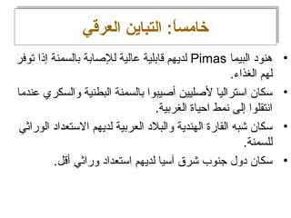 ‫العرقي‬ ‫التباين‬ :‫ا‬ً:‫خامس‬‫العرقي‬ ‫التباين‬ :‫ا‬ً:‫خامس‬
•‫البيما‬ ‫هنود‬Pimas‫توفر‬ ‫إذا‬ ‫بالسمنة‬ ‫للصابة‬ ‫معالية‬ ‫قابلية‬ ‫لديهم‬
.‫الغذاء‬ ‫لهم‬
•‫معندما‬ ‫والسكري‬ ‫البطنية‬ ‫بالسمنة‬ ‫أصيبوا‬ ‫لصليين‬ ‫استراليا‬ ‫سكان‬
.‫الغربية‬ ‫احياة‬ ‫انمط‬ ‫إلى‬ ‫اانتقلوا‬
•‫الوراثي‬ ‫الستعداد‬ ‫لديهم‬ ‫العربية‬ ‫والبلد‬ ‫الهندية‬ ‫القارة‬ ‫شبه‬ ‫سكان‬
.‫للسمنة‬
•.‫أقل‬ ‫وراثي‬ ‫استعداد‬ ‫لديهم‬ ‫آسيا‬ ‫شرق‬ ‫جنوب‬ ‫دول‬ ‫سكان‬
 
