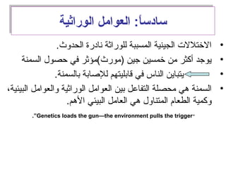 ‫الوراثية‬ ‫العوامل‬ :‫ا‬ً:‫سادس‬‫الوراثية‬ ‫العوامل‬ :‫ا‬ً:‫سادس‬
•.‫الحدوث‬ ‫انادرة‬ ‫للوراثة‬ ‫المسببة‬ ‫الجينية‬ ‫الختللت‬
•‫السمنة‬ ‫حصول‬ ‫في‬ ‫)مورث(مؤثر‬ ‫جين‬ ‫خمسين‬ ‫من‬ ‫أكثر‬ ‫يوجد‬
•.‫بالسمنة‬ ‫للصابة‬ ‫قابليتهم‬ ‫في‬ ‫الناس‬ ‫يتباين‬
•،‫البيئية‬ ‫والعوامل‬ ‫الوراثية‬ ‫العوامل‬ ‫بين‬ ‫التفامعل‬ ‫محصلة‬ ‫هي‬ ‫السمنة‬
.‫الهم‬ ‫البيئي‬ ‫العامل‬ ‫هي‬ ‫المتناول‬ ‫الطعام‬ ‫وكمية‬
“Genetics loads the gun—the environment pulls the trigger.”
 