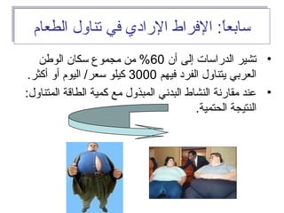 ‫الطعام‬ ‫تناول‬ ‫في‬ ‫الرادي‬ ‫الفراط‬ :‫ا‬ً ‫سابع‬‫الطعام‬ ‫تناول‬ ‫في‬ ‫الرادي‬ ‫الفراط‬ :‫ا‬ً ‫سابع‬
•‫أن‬ ‫إلى‬ ‫الدراسات‬ ‫تشير‬60‫الوفطن‬ ‫سكان‬ ‫مجموع‬ ‫من‬ %
‫فيهم‬ ‫الفرد‬ ‫يتناول‬ ‫العربي‬3000.‫أكثر‬ ‫أو‬ ‫اليوم‬ /‫سعر‬ ‫كيلو‬
•:‫المتناول‬ ‫الطاقة‬ ‫كمية‬ ‫مع‬ ‫المبذول‬ ‫البداني‬ ‫النشاط‬ ‫مقارانة‬ ‫معند‬
.‫الحتمية‬ ‫النتيجة‬
 