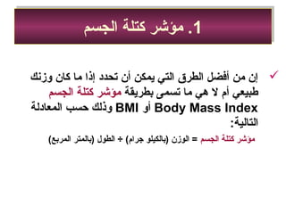 1‫الجسم‬ ‫كتلة‬ ‫مؤشر‬ .1‫الجسم‬ ‫كتلة‬ ‫مؤشر‬ .
‫وزنك‬ ‫كان‬ ‫ما‬ ‫إذا‬ ‫تحدد‬ ‫أن‬ ‫يمكن‬ ‫التي‬ ‫الطرق‬ ‫أفضل‬ ‫من‬ ‫إن‬
‫بطريقة‬ ‫تسمى‬ ‫ما‬ ‫هي‬ ‫ل‬ ‫أم‬ ‫طبيعي‬‫الجسم‬ ‫كتلة‬ ‫مؤشر‬
Body Mass Index‫أو‬BMI‫المعادلة‬ ‫حسب‬ ‫وذلك‬
:‫التالية‬
‫الجسم‬ ‫كتلة‬ ‫مؤشر‬(‫المربع‬ ‫)بالمتر‬ ‫الطول‬ ÷ (‫جرام‬ ‫)بالكيلو‬ ‫الوزن‬ =
 