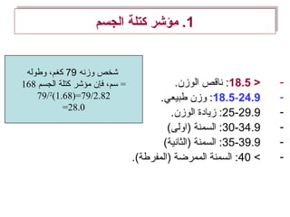 1‫الجسم‬ ‫كتلة‬ ‫مؤشر‬ .1‫الجسم‬ ‫كتلة‬ ‫مؤشر‬ .
->18.5.‫الوزن‬ ‫ناقص‬ :
-18.5-24.9.‫طبيعي‬ ‫وزن‬ :
-25-29.9.‫الوزن‬ ‫زيادة‬ :
-30-34.9(‫)اولى‬ ‫السمنة‬ :
-35-39.9(‫)الثانية‬ ‫السمنة‬ :
-<40.(‫)المفرطة‬ ‫الممرضة‬ ‫السمنة‬ :
‫وزنه‬ ‫شخص‬79‫وطوله‬ ،‫كغم‬
168 ‫الجسم‬ ‫كتلة‬ ‫مؤشر‬ ‫فإن‬ ،‫سم‬ =
79/2
(1.68)=79/2.82
=28.0
 