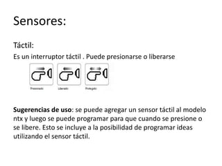 Sensores:
Táctil:
Es un interruptor táctil . Puede presionarse o liberarse
Sugerencias de uso: se puede agregar un sensor táctil al modelo
ntx y luego se puede programar para que cuando se presione o
se libere. Esto se incluye a la posibilidad de programar ideas
utilizando el sensor táctil.
 