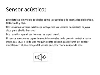 Sensor acústico:
Este detecta el nivel de decibeles como la suavidad o la intensidad del sonido.
Detecta db y dba.
Db: todos los sonidos existentes incluyendo los sonidos demasiado bajos o
altos para el oído humano.
Dba: sonidos que el ser humano es capaz de oír.
El sensor acústico es capaz de medir los niveles de la presión acústica hasta
90db, casi igual a la de una maquina corta césped. Las lecturas del sensor
muestran en el porcentaje del sonido que el sensor es capaz de leer.
 