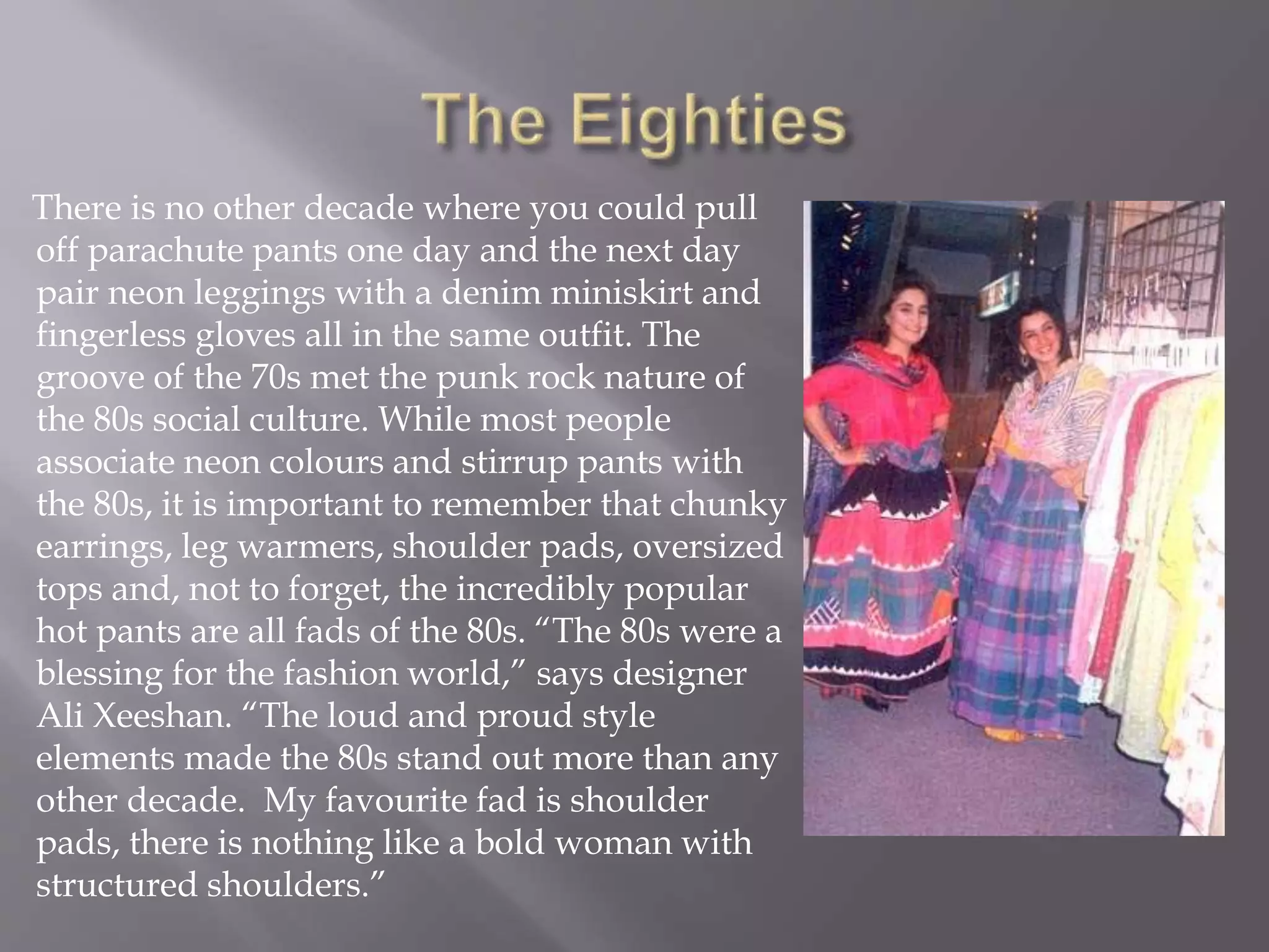 There is no other decade where you could pull
off parachute pants one day and the next day
pair neon leggings with a denim miniskirt and
fingerless gloves all in the same outfit. The
groove of the 70s met the punk rock nature of
the 80s social culture. While most people
associate neon colours and stirrup pants with
the 80s, it is important to remember that chunky
earrings, leg warmers, shoulder pads, oversized
tops and, not to forget, the incredibly popular
hot pants are all fads of the 80s. “The 80s were a
blessing for the fashion world,” says designer
Ali Xeeshan. “The loud and proud style
elements made the 80s stand out more than any
other decade. My favourite fad is shoulder
pads, there is nothing like a bold woman with
structured shoulders.”
 
