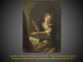 Seguidor de Manner of Adriaen van der Werff , Niña haciendo pompas ante un
bodegón de vanitas, Homo bulla (Ámsterdam, Rijksmuseum, SK-A-2347)
 
