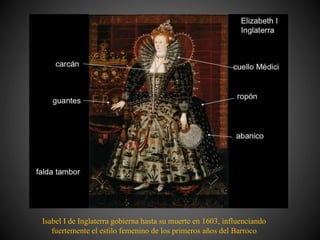 Isabel I de Inglaterra gobierna hasta su muerte en 1603, influenciando
fuertemente el estilo femenino de los primeros años del Barroco
 