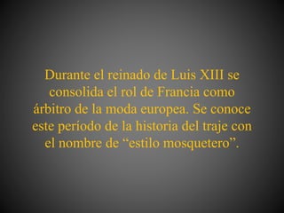 Durante el reinado de Luis XIII se
consolida el rol de Francia como
árbitro de la moda europea. Se conoce
este período de la historia del traje con
el nombre de “estilo mosquetero”.
 