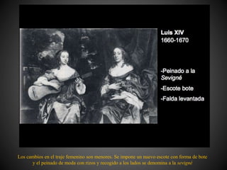 Los cambios en el traje femenino son menores. Se impone un nuevo escote con forma de bote
y el peinado de moda con rizos y recogido a los lados se denomina a la sevigné
 