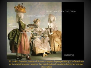 El vestido femenino durante el Rococó comparte la pomposidad y el refinamiento
en los distintos países europeos. Los más ligados al uso diario fueron los vestidos
a las inglesa
 