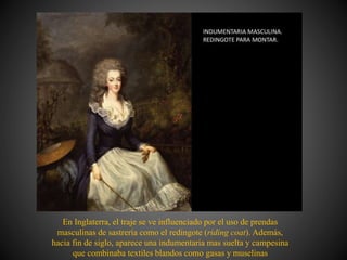 En Inglaterra, el traje se ve influenciado por el uso de prendas
masculinas de sastrería como el redingote (riding coat). Además,
hacia fin de siglo, aparece una indumentaria mas suelta y campesina
que combinaba textiles blandos como gasas y muselinas
 