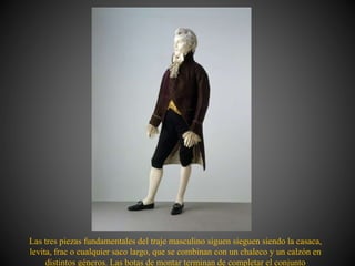 Las tres piezas fundamentales del traje masculino siguen sieguen siendo la casaca,
levita, frac o cualquier saco largo, que se combinan con un chaleco y un calzón en
distintos géneros. Las botas de montar terminan de completar el conjunto
 