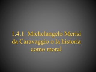 1.4.1. Michelangelo Merisi
da Caravaggio o la historia
como moral
 
