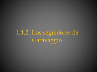 1.4.2. Los seguidores de
Caravaggio
 