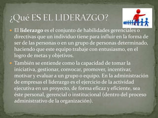  El liderazgo es el conjunto de habilidades gerenciales o
directivas que un individuo tiene para influir en la forma de
ser de las personas o en un grupo de personas determinado,
haciendo que este equipo trabaje con entusiasmo, en el
logro de metas y objetivos.
 También se entiende como la capacidad de tomar la
iniciativa, gestionar, convocar, promover, incentivar,
motivar y evaluar a un grupo o equipo. En la administración
de empresas el liderazgo es el ejercicio de la actividad
ejecutiva en un proyecto, de forma eficaz y eficiente, sea
éste personal, gerencial o institucional (dentro del proceso
administrativo de la organización).
 