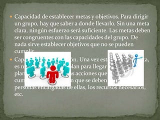  Capacidad de establecer metas y objetivos. Para dirigir
un grupo, hay que saber a donde llevarlo. Sin una meta
clara, ningún esfuerzo será suficiente. Las metas deben
ser congruentes con las capacidades del grupo. De
nada sirve establecer objetivos que no se pueden
cumplir.
 Capacidad de planeación. Una vez establecida la meta,
es necesario hacer un plan para llegar a ella. En ese
plan se deben definir las acciones que se deben
cumplir, el momento en que se deben realizar, las
personas encargadas de ellas, los recursos necesarios,
etc.
 