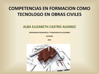 COMPETENCIAS EN FORMACION COMO
TECNOLOGO EN OBRAS CIVILES
ALBA ELIZABETH CASTRO ALVAREZ
UNIVERSIDAD PEDADOGICA Y TECNOLOGICA DE COLOMBIA
DUITAMA
2015
 