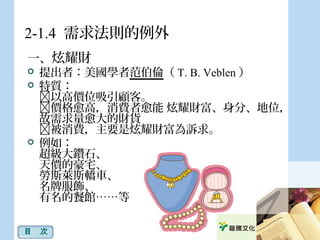 2-1.4 需求法則的例外
一、炫耀財
 提出者：美國學者范伯倫（ T. B. Veblen ）
 特質：
以高價位吸引顧客。
價格愈高，消費者愈能 炫耀財富、身分、地位，
故需求量愈大的財貨
被消費，主要是炫耀財富為訴求。
 例如：
超級大鑽石、
天價的豪宅、
勞斯萊斯轎車、
名牌服飾、
有名的餐館……等
目　次
 