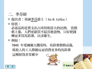 二、季芬財
 提出者：英國季芬爵士（ Sir R. Giffen ）
 特質：
必需品的花費支出占所得相當大的比例， 當價
格上漲，人們更窮買不起其他食物，只好把錢
轉而多買馬鈴薯，以求維生。
 例如：
1845 年愛爾蘭大饑荒時，馬鈴薯價格高漲，
低收入的工人階級反而消費更多的馬鈴薯
這種財貨非常稀少
目　次
 