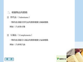 二、相關物品的價格
 替代品（ Substitutes ）
一物的需求隨其替代品的價格變動呈同向變動
例如：汽水與可樂
 互補品（ Complements ）
一物的需求隨其互補品的價格變動呈反向變動
例如：汽車與汽油
目　次
 