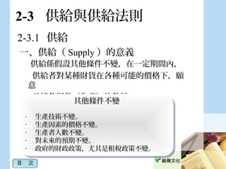 2-3 供給與供給法則
一、供給（ Supply ）的意義
供給係假設其他條件不變，在一定期間內，
供給者對某種財貨在各種可能的價格下，願
意
且能 提供（生產）的數量。夠
其他條件不變
‧ 　生產技術不變。
‧ 　生產因素的價格不變。
‧ 　生產者人數不變。
‧ 　對未來的預期不變。
‧ 　政府的財政政策，尤其是租稅政策不變。
其他條件不變
‧ 　生產技術不變。
‧ 　生產因素的價格不變。
‧ 　生產者人數不變。
‧ 　對未來的預期不變。
‧ 　政府的財政政策，尤其是租稅政策不變。
2-3.1 供給
目　次
 