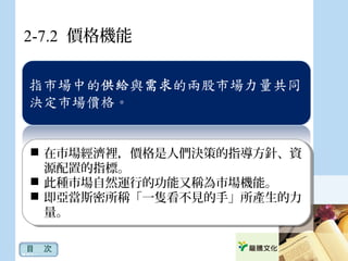 2-7.2 價格機能
目　次
 在市場經濟裡，價格是人們決策的指導方針、資
源配置的指標。
 此種市場自然運行的功能又稱為市場機能。
 即亞當斯密所稱「一隻看不見的手」所產生的力
量。
 在市場經濟裡，價格是人們決策的指導方針、資
源配置的指標。
 此種市場自然運行的功能又稱為市場機能。
 即亞當斯密所稱「一隻看不見的手」所產生的力
量。
 