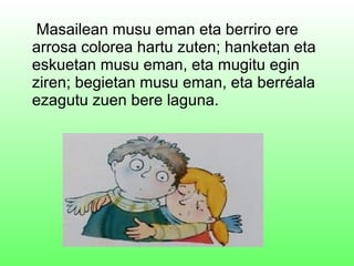Masailean musu eman eta berriro ere
arrosa colorea hartu zuten; hanketan eta
eskuetan musu eman, eta mugitu egin
ziren; begietan musu eman, eta berréala
ezagutu zuen bere laguna.
 