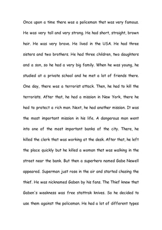 Once upon a time there was a policeman that was very famous.
He was very tall and very strong. He had short, straight, brown
hair. He was very brave. He lived in the USA. He had three
sisters and two brothers. He had three children, two daughters
and a son, so he had a very big family. When he was young, he
studied at a private school and he met a lot of friends there.
One day, there was a terrorist attack. Then, he had to kill the
terrorists. After that, he had a mission in New York, there he
had to protect a rich man. Next, he had another mission. It was
the most important mission in his life. A dangerous man went
into one of the most important banks of the city. There, he
killed the clerk that was working at the desk. After that, he left
the place quickly but he killed a woman that was walking in the
street near the bank. But then a superhero named Gabe Newell
appeared. Superman just rose in the air and started chasing the
thief. He was nicknamed Gaben by his fans. The Thief knew that
Gaben's weakness was free stattrak knives. So he decided to
use them against the policeman. He had a lot of different types
 