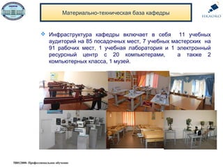 Материально-техническая база кафедры
5В012000- Профессиональное обучение
 Инфраструктура кафедры включает в себя 11 учебных
аудиторий на 85 посадочных мест, 7 учебных мастерских на
91 рабочих мест, 1 учебная лаборатория и 1 электронный
ресурсный центр с 20 компьютерами, а также 2
компьютерных класса, 1 музей.
 