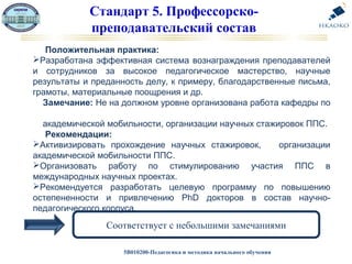 5В010200-Педагогика и методика начального обучения
Стандарт 5. Профессорско-
преподавательский состав
Соответствует с небольшими замечаниями
Положительная практика:
Разработана эффективная система вознаграждения преподавателей
и сотрудников за высокое педагогическое мастерство, научные
результаты и преданность делу, к примеру, благодарственные письма,
грамоты, материальные поощрения и др.
Замечание: Не на должном уровне организована работа кафедры по
академической мобильности, организации научных стажировок ППС.
Рекомендации:
Активизировать прохождение научных стажировок, организации
академической мобильности ППС.
Организовать работу по стимулированию участия ППС в
международных научных проектах.
Рекомендуется разработать целевую программу по повышению
остепененности и привлечению PhD докторов в состав научно-
педагогического корпуса.
 