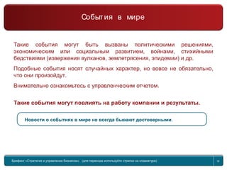 Return to topic list 18
Такие события могут быть вызваны политическими решениями,
экономическим или социальным развитием, войнами, стихийными
бедствиями (извержения вулканов, землетрясения, эпидемии) и др.
Подобные события носят случайных характер, но вовсе не обязательно,
что они произойдут.
Внимательно ознакомьтесь с управленческим отчетом.
Такие события могут повлиять на работу компании и результаты.
Новости о событиях в мире не всегда бывают достоверными.
Брифинг Global Management Challenge (для перехода к следующему или предыдущему слайду
используйте стрелки на клавиатуре)
Брифинг «Стратегия и управление бизнесом» (для перехода используйте стрелки на клавиатуре) 18
События в мире
 
