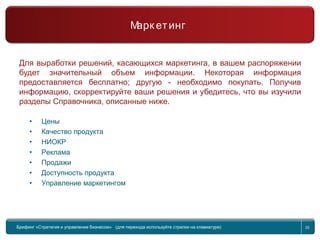 Return to topic list 20
Компания
Маркетинг
Для выработки решений, касающихся маркетинга, в вашем распоряжении
будет значительный объем информации. Некоторая информация
предоставляется бесплатно; другую - необходимо покупать. Получив
информацию, скорректируйте ваши решения и убедитесь, что вы изучили
разделы Справочника, описанные ниже.
• Цены
• Качество продукта
• НИОКР
• Реклама
• Продажи
• Доступность продукта
• Управление маркетингом
Брифинг Global Management Challenge (для перехода к следующему или предыдущему слайду
используйте стрелки на клавиатуре)
Брифинг «Стратегия и управление бизнесом» (для перехода используйте стрелки на клавиатуре) 20
Марк етинг
 