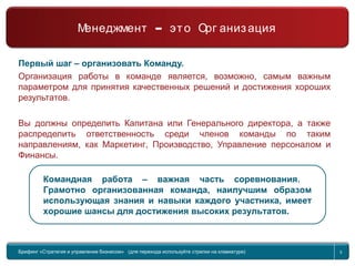 Return to topic list 5
Первый шаг – организовать Команду.
Организация работы в команде является, возможно, самым важным
параметром для принятия качественных решений и достижения хороших
результатов.
Вы должны определить Капитана или Генерального директора, а также
распределить ответственность среди членов команды по таким
направлениям, как Маркетинг, Производство, Управление персоналом и
Финансы.
Командная работа – важная часть соревнования.
Грамотно организованная команда, наилучшим образом
использующая знания и навыки каждого участника, имеет
хорошие шансы для достижения высоких результатов.
Брифинг Global Management Challenge (для перехода к следующему или предыдущему слайду
используйте стрелки на клавиатуре)
Брифинг «Стратегия и управление бизнесом» (для перехода используйте стрелки на клавиатуре) 5
–Менеджмент это Орг анизация
 