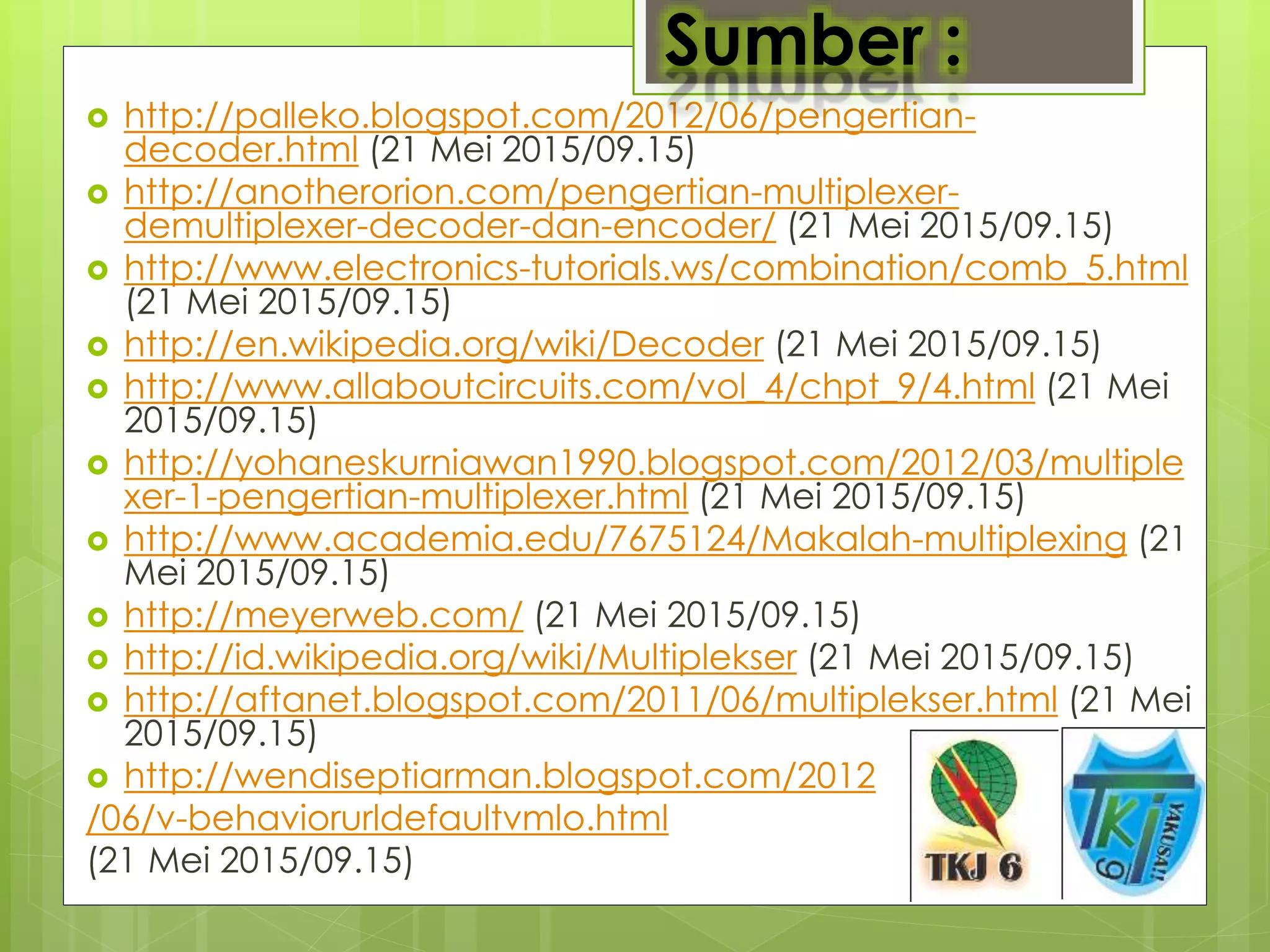  http://palleko.blogspot.com/2012/06/pengertian-
decoder.html (21 Mei 2015/09.15)
 http://anotherorion.com/pengertian-multiplexer-
demultiplexer-decoder-dan-encoder/ (21 Mei 2015/09.15)
 http://www.electronics-tutorials.ws/combination/comb_5.html
(21 Mei 2015/09.15)
 http://en.wikipedia.org/wiki/Decoder (21 Mei 2015/09.15)
 http://www.allaboutcircuits.com/vol_4/chpt_9/4.html (21 Mei
2015/09.15)
 http://yohaneskurniawan1990.blogspot.com/2012/03/multiple
xer-1-pengertian-multiplexer.html (21 Mei 2015/09.15)
 http://www.academia.edu/7675124/Makalah-multiplexing (21
Mei 2015/09.15)
 http://meyerweb.com/ (21 Mei 2015/09.15)
 http://id.wikipedia.org/wiki/Multiplekser (21 Mei 2015/09.15)
 http://aftanet.blogspot.com/2011/06/multiplekser.html (21 Mei
2015/09.15)
 http://wendiseptiarman.blogspot.com/2012
/06/v-behaviorurldefaultvmlo.html
(21 Mei 2015/09.15)
Sumber :
 