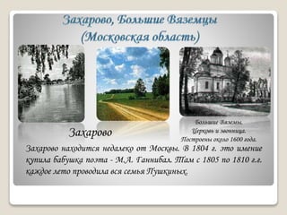 Большие Вяземы.
Церковь и звонница.
Построены около 1600 года.
Захарово
Захарово находится недалеко от Москвы. В 1804 г. это имение
купила бабушка поэта - М.А. Ганнибал. Там с 1805 по 1810 г.г.
каждое лето проводила вся семья Пушкиных.
 