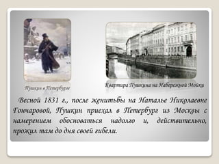 Пушкин в Петербурге
Квартира Пушкина на Набережной Мойки
Весной 1831 г., после женитьбы на Наталье Николаевне
Гончаровой, Пушкин приехал в Петербург из Москвы с
намерением обосноваться надолго и, действительно,
прожил там до дня своей гибели.
 