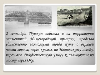2 сентября Пушкин побывал и на территории
знаменитой Нижегородской ярмарки, проделав
единственно возможный тогда путь с верхней
части города; через кремль по Ивановскому съезду,
через всю Рождественскую улицу к плашкоутному
мосту через Оку.
 