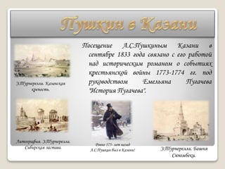 Посещение А.С.Пушкиным Казани в
сентябре 1833 года связано с его работой
над историческим романом о событиях
крестьянской войны 1773-1774 гг. под
руководством Емельяна Пугачева
"История Пугачева".
Э.Турнерелли. Казанская
крепость.
Литография. Э.Турнерелли.
Сибирская застава.
Ровно 175- лет назад
А.С.Пушкин был в Казани! Э.Турнерелли. Башня
Сююмбеки.
 