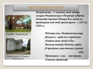 Михайловское... С имением своей матери
сельцом Михайловским в Псковской губернии
Александр Сергеевич Пушкин был связан на
протяжении всей своей зрелой жизни - с 1817 по
1836 г.г.
Под вашу сень, Михайловские рощи,
Являлся я - когда вы в первый раз
Увидели меня, тогда я был -
Веселым юношей, беспечно, жадно
Я приступал лишь только к жизни; -
годы
Промчалися - и вы мне прияли
Усталого пришельца.
Родовое имение АС Пушкина
Михайловское
Усадьба . Михайловское
 