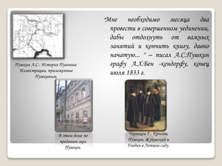 "Мне необходимо месяца два
провести в совершенном уединении,
дабы отдохнуть от важных
занятий и кончить книгу, давно
начатую... " – писал А.С.Пушкин
графу А.Х.Бен -кендорфу, конец
июля 1833 г.
Пушкин А.С.: История Пугачева:
Иллюстрации, приложенные
Пушкиным.
В этом доме по
преданию жил
Пушкин.
Чернецов Г.. Крылов,
Пушкин, Жуковский и
Гнедич в Летнем саду.
 